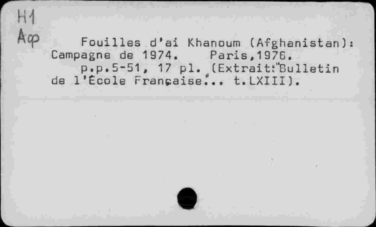 ﻿Fouilles d’ai Khanoum (Afghanistan): Campagne de 1974. Paris,1976.
p.p.5-51, 17 pl. (Extraitf'Bulletin de l’Ecole Française^'.. t.LXIII).